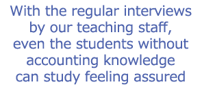 With the regular interviews by our teaching staff, even the students without accounting knowledge can study feeling assured