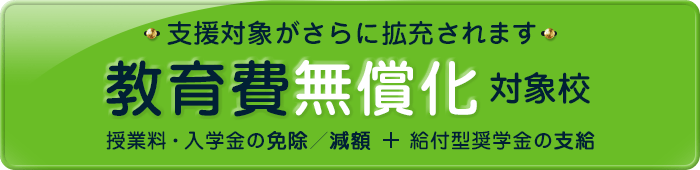 教育費無償化対象校:高等教育の修学支援新制度対象校 授業料・入学金の免除/減額+給付型奨学金の支給