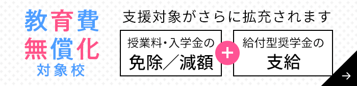 教育費無償化対象校:高等教育の修学支援新制度対象校 授業料・入学金の免除/減額+給付型奨学金の支給