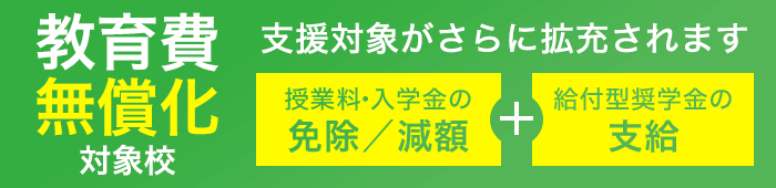 教育費無償化対象校:高等教育の修学支援新制度対象校 授業料・入学金の免除/減額+給付型奨学金の支給