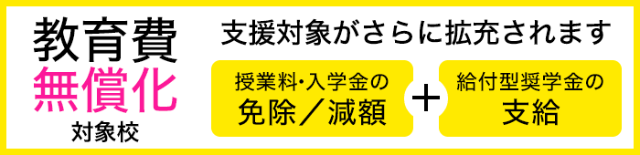 教育費無償化対象校:高等教育の修学支援新制度対象校 授業料・入学金の免除/減額+給付型奨学金の支給