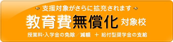 教育費無償化対象校:高等教育の修学支援新制度対象校 授業料・入学金の免除/減額+給付型奨学金の支給