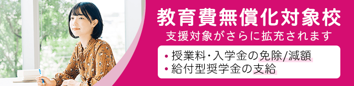 教育費無償化対象校:高等教育の修学支援新制度対象校 授業料・入学金の免除/減額+給付型奨学金の支給