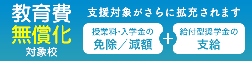 教育費無償化対象校:高等教育の修学支援新制度対象校 授業料・入学金の免除/減額+給付型奨学金の支給