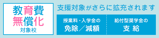 教育費無償化対象校:高等教育の修学支援新制度対象校 授業料・入学金の免除/減額+給付型奨学金の支給