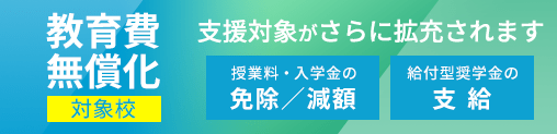 教育費無償化対象校:高等教育の修学支援新制度対象校 授業料・入学金の免除/減額+給付型奨学金の支給