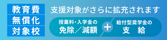 教育費無償化対象校:高等教育の修学支援新制度対象校 授業料・入学金の免除/減額+給付型奨学金の支給