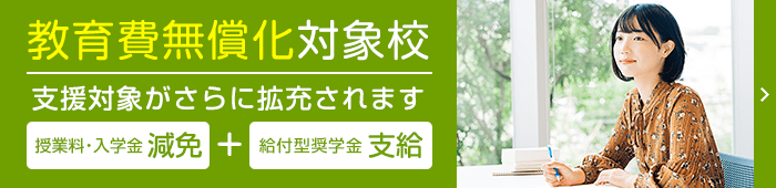 教育費無償化対象校:高等教育の修学支援新制度対象校 授業料・入学金の免除/減額+給付型奨学金の支給