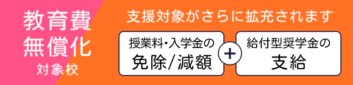 教育費無償化対象校:高等教育の修学支援新制度対象校 授業料・入学金の免除/減額+給付型奨学金の支給